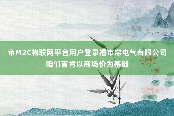 帝M2C物联网平台用户登录福市帛电气有限公司咱们首肯以商场价为基础