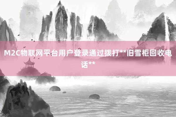 M2C物联网平台用户登录通过拨打**旧雪柜回收电话**